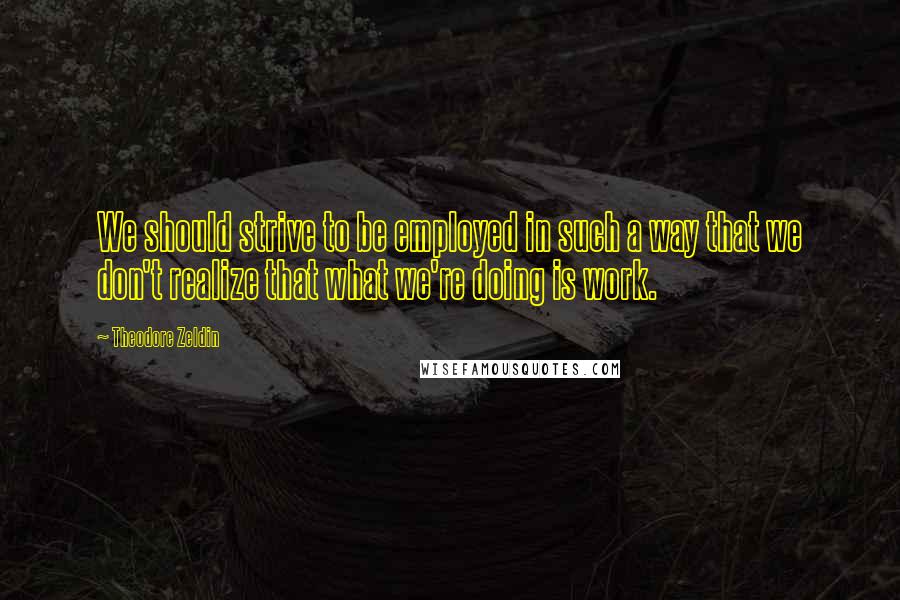 Theodore Zeldin Quotes: We should strive to be employed in such a way that we don't realize that what we're doing is work.