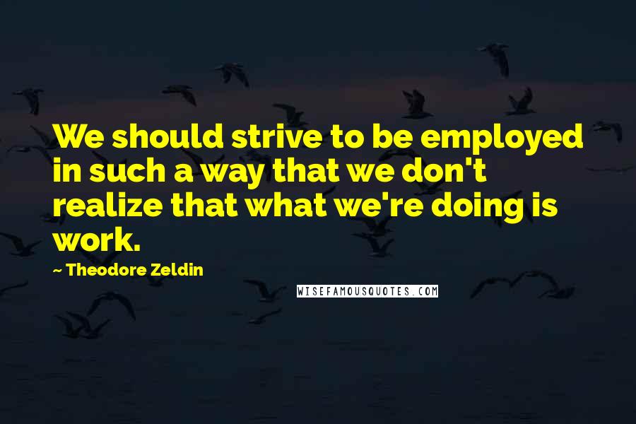 Theodore Zeldin Quotes: We should strive to be employed in such a way that we don't realize that what we're doing is work.