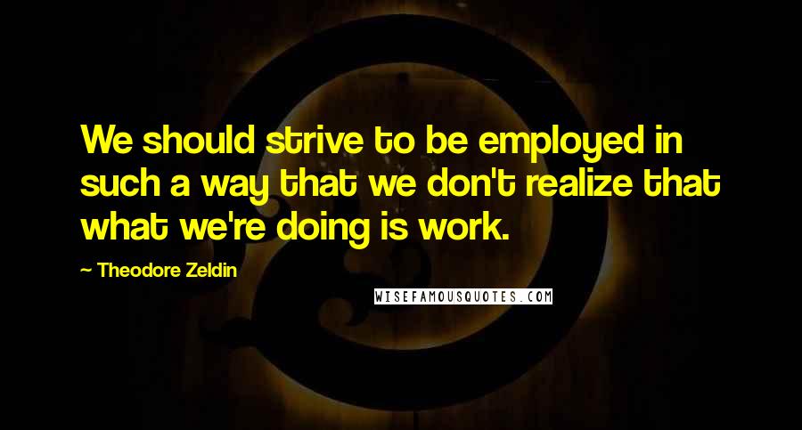 Theodore Zeldin Quotes: We should strive to be employed in such a way that we don't realize that what we're doing is work.