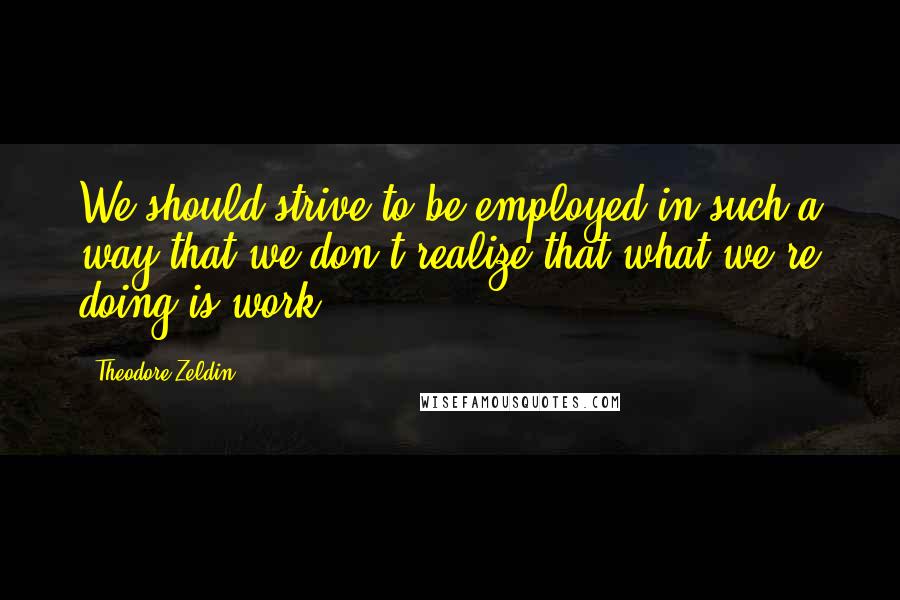 Theodore Zeldin Quotes: We should strive to be employed in such a way that we don't realize that what we're doing is work.