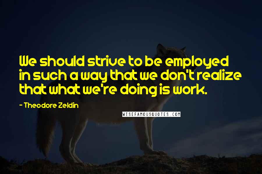 Theodore Zeldin Quotes: We should strive to be employed in such a way that we don't realize that what we're doing is work.