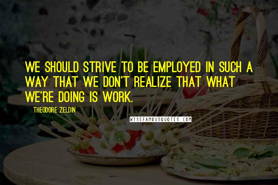 Theodore Zeldin Quotes: We should strive to be employed in such a way that we don't realize that what we're doing is work.