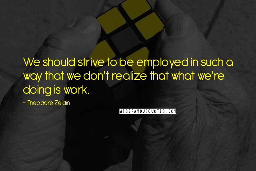 Theodore Zeldin Quotes: We should strive to be employed in such a way that we don't realize that what we're doing is work.