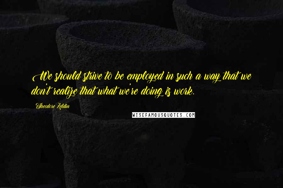 Theodore Zeldin Quotes: We should strive to be employed in such a way that we don't realize that what we're doing is work.