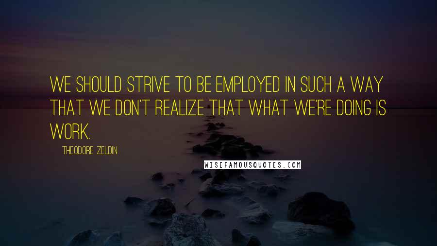 Theodore Zeldin Quotes: We should strive to be employed in such a way that we don't realize that what we're doing is work.