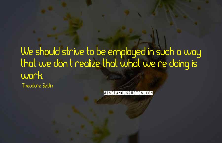 Theodore Zeldin Quotes: We should strive to be employed in such a way that we don't realize that what we're doing is work.