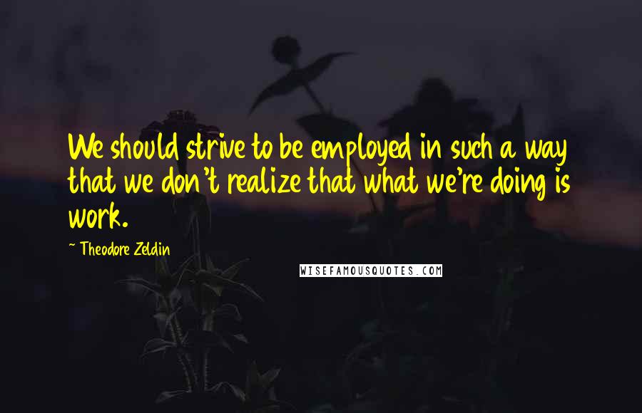 Theodore Zeldin Quotes: We should strive to be employed in such a way that we don't realize that what we're doing is work.