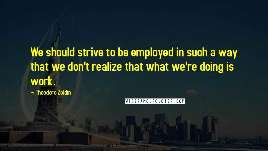 Theodore Zeldin Quotes: We should strive to be employed in such a way that we don't realize that what we're doing is work.