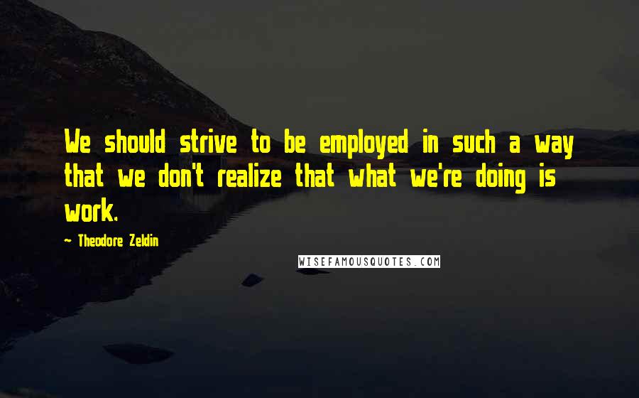 Theodore Zeldin Quotes: We should strive to be employed in such a way that we don't realize that what we're doing is work.