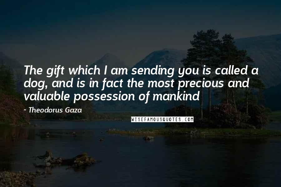 Theodorus Gaza Quotes: The gift which I am sending you is called a dog, and is in fact the most precious and valuable possession of mankind