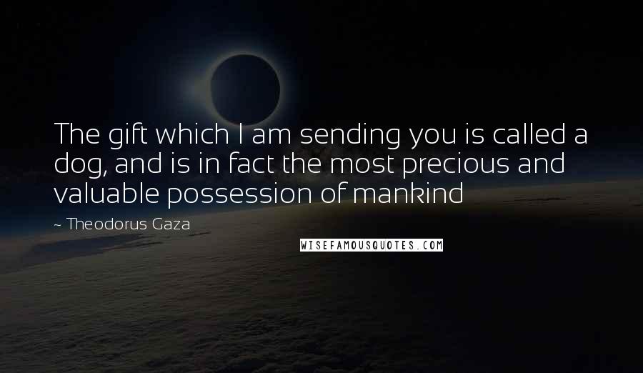 Theodorus Gaza Quotes: The gift which I am sending you is called a dog, and is in fact the most precious and valuable possession of mankind