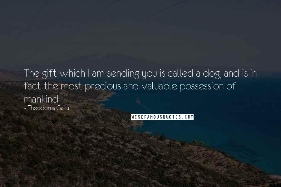 Theodorus Gaza Quotes: The gift which I am sending you is called a dog, and is in fact the most precious and valuable possession of mankind