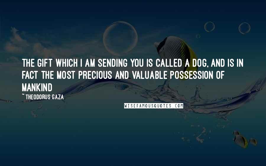 Theodorus Gaza Quotes: The gift which I am sending you is called a dog, and is in fact the most precious and valuable possession of mankind