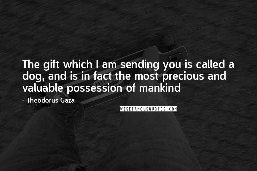 Theodorus Gaza Quotes: The gift which I am sending you is called a dog, and is in fact the most precious and valuable possession of mankind