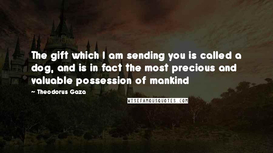 Theodorus Gaza Quotes: The gift which I am sending you is called a dog, and is in fact the most precious and valuable possession of mankind