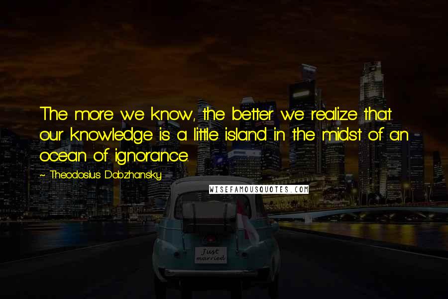 Theodosius Dobzhansky Quotes: The more we know, the better we realize that our knowledge is a little island in the midst of an ocean of ignorance.