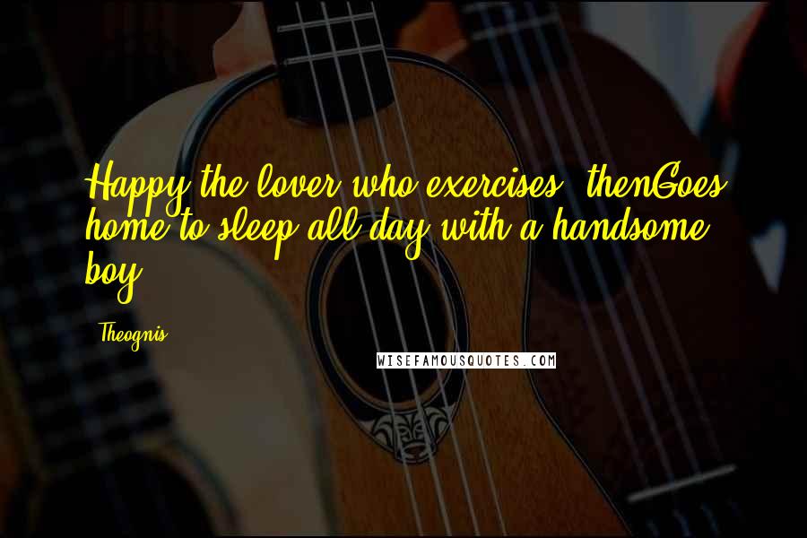 Theognis Quotes: Happy the lover who exercises, thenGoes home to sleep all day with a handsome boy.