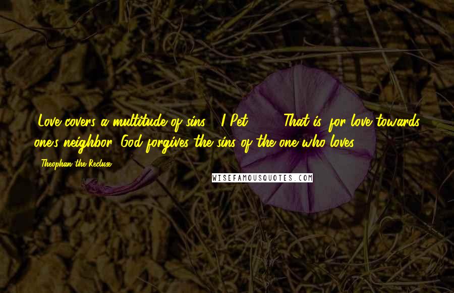 Theophan The Recluse Quotes: "Love covers a multitude of sins," (I Pet. 4:8). That is, for love towards one's neighbor, God forgives the sins of the one who loves.