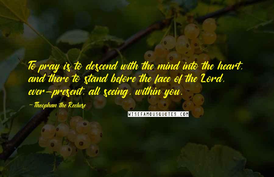 Theophan The Recluse Quotes: To pray is to descend with the mind into the heart, and there to stand before the face of the Lord, ever-present, all seeing, within you.