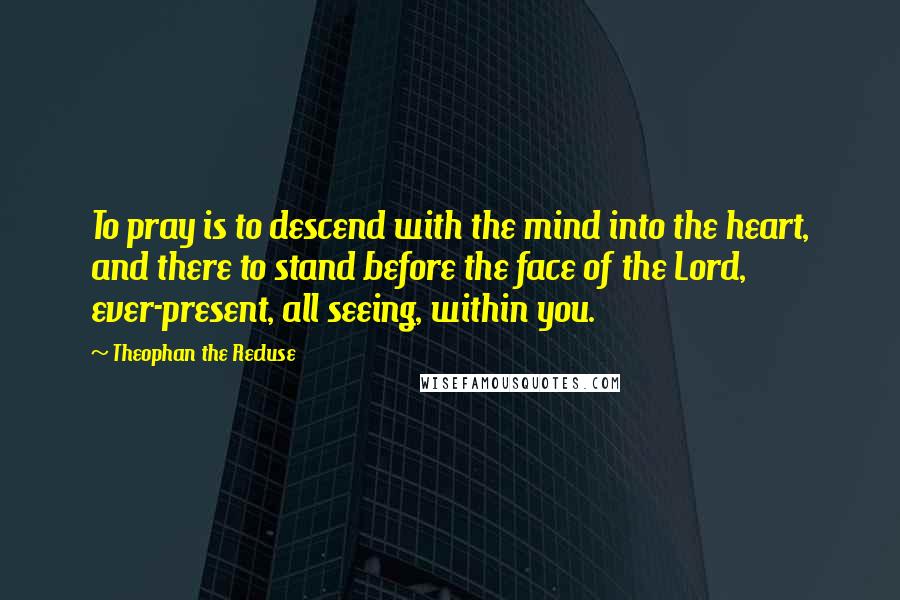 Theophan The Recluse Quotes: To pray is to descend with the mind into the heart, and there to stand before the face of the Lord, ever-present, all seeing, within you.