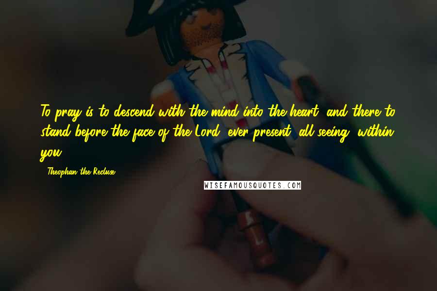 Theophan The Recluse Quotes: To pray is to descend with the mind into the heart, and there to stand before the face of the Lord, ever-present, all seeing, within you.