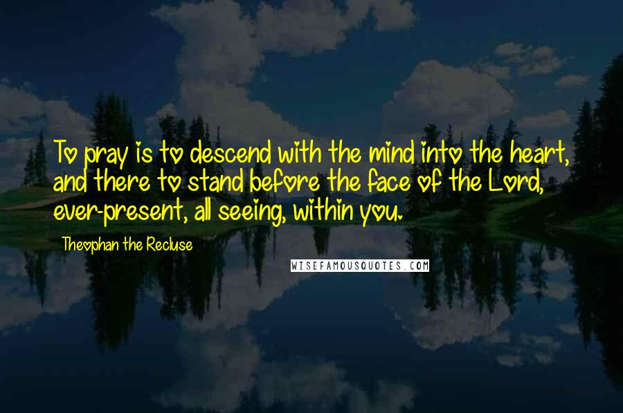 Theophan The Recluse Quotes: To pray is to descend with the mind into the heart, and there to stand before the face of the Lord, ever-present, all seeing, within you.