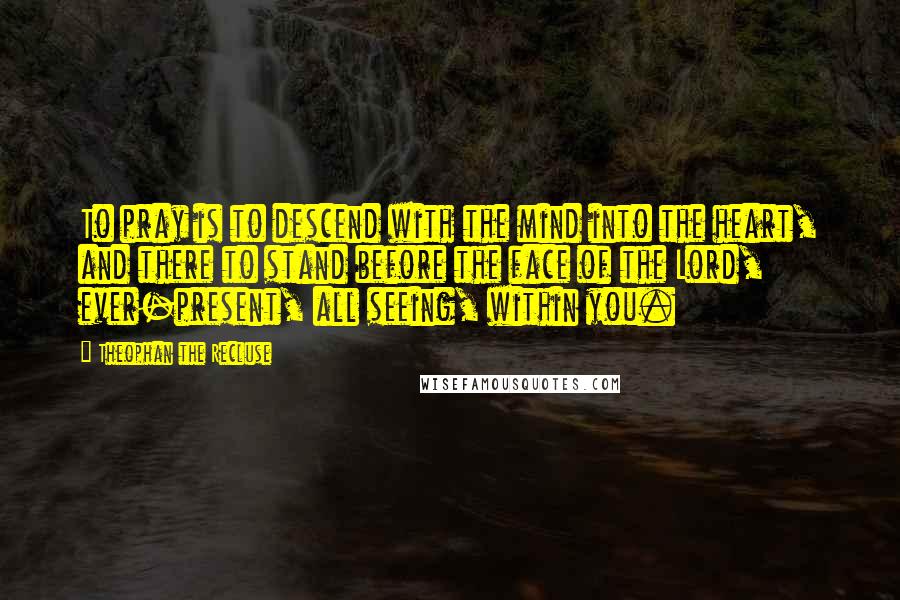 Theophan The Recluse Quotes: To pray is to descend with the mind into the heart, and there to stand before the face of the Lord, ever-present, all seeing, within you.