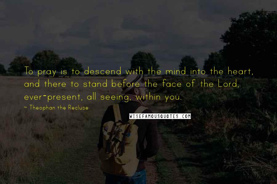 Theophan The Recluse Quotes: To pray is to descend with the mind into the heart, and there to stand before the face of the Lord, ever-present, all seeing, within you.