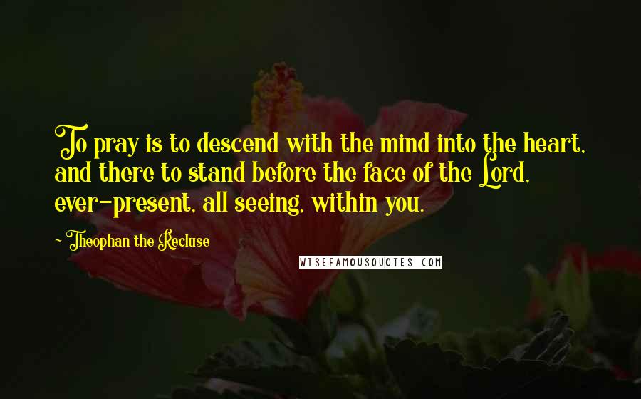 Theophan The Recluse Quotes: To pray is to descend with the mind into the heart, and there to stand before the face of the Lord, ever-present, all seeing, within you.