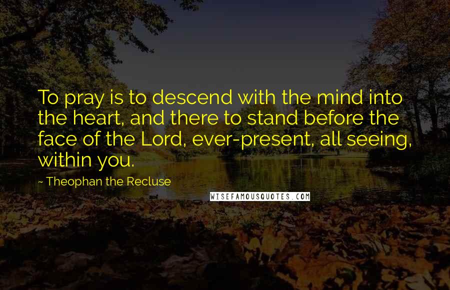 Theophan The Recluse Quotes: To pray is to descend with the mind into the heart, and there to stand before the face of the Lord, ever-present, all seeing, within you.