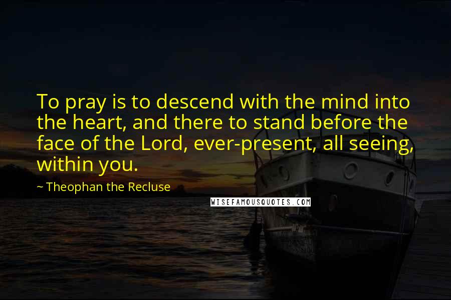 Theophan The Recluse Quotes: To pray is to descend with the mind into the heart, and there to stand before the face of the Lord, ever-present, all seeing, within you.