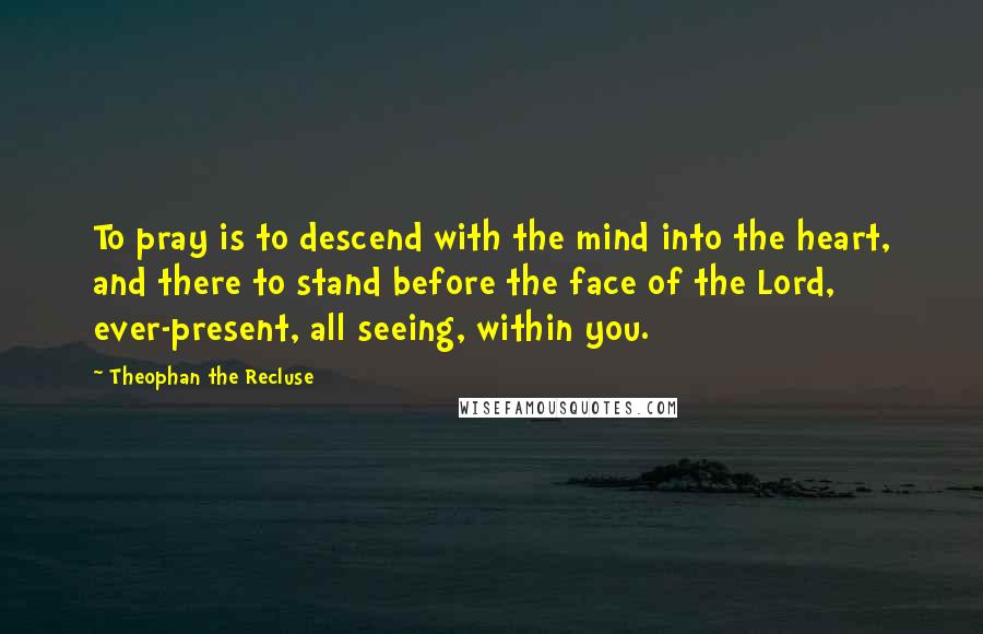 Theophan The Recluse Quotes: To pray is to descend with the mind into the heart, and there to stand before the face of the Lord, ever-present, all seeing, within you.