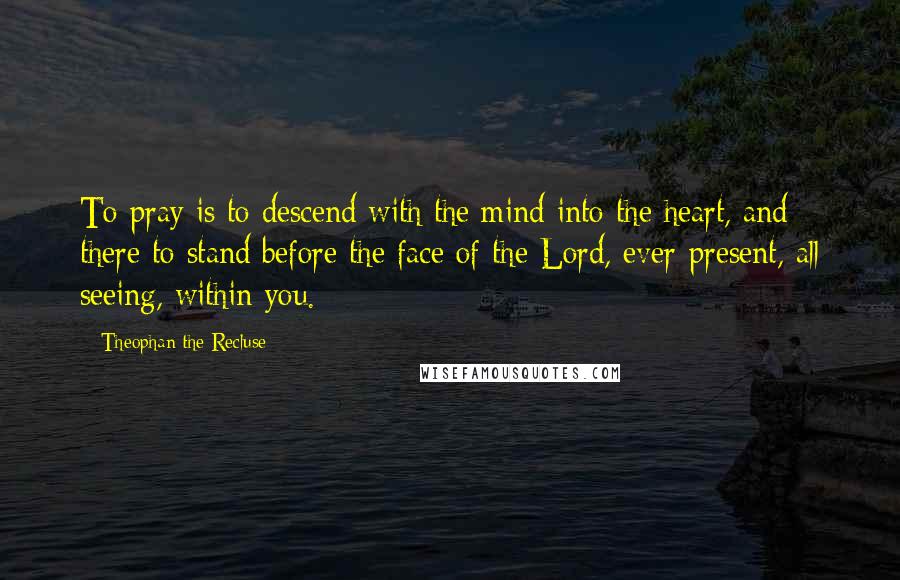 Theophan The Recluse Quotes: To pray is to descend with the mind into the heart, and there to stand before the face of the Lord, ever-present, all seeing, within you.