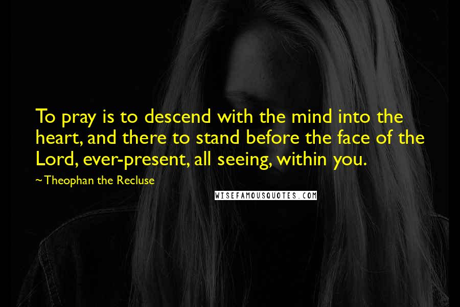 Theophan The Recluse Quotes: To pray is to descend with the mind into the heart, and there to stand before the face of the Lord, ever-present, all seeing, within you.