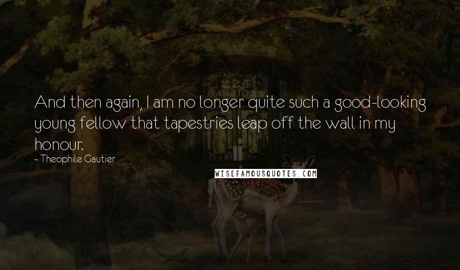 Theophile Gautier Quotes: And then again, I am no longer quite such a good-looking young fellow that tapestries leap off the wall in my honour.