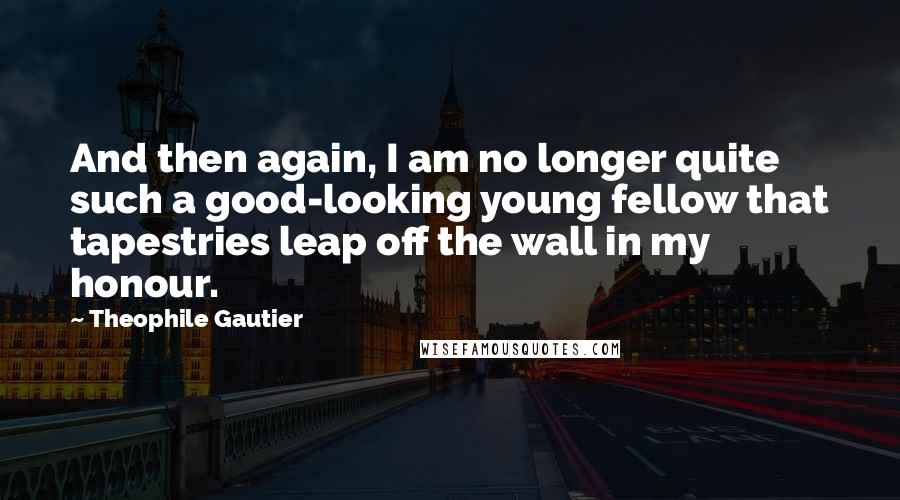 Theophile Gautier Quotes: And then again, I am no longer quite such a good-looking young fellow that tapestries leap off the wall in my honour.