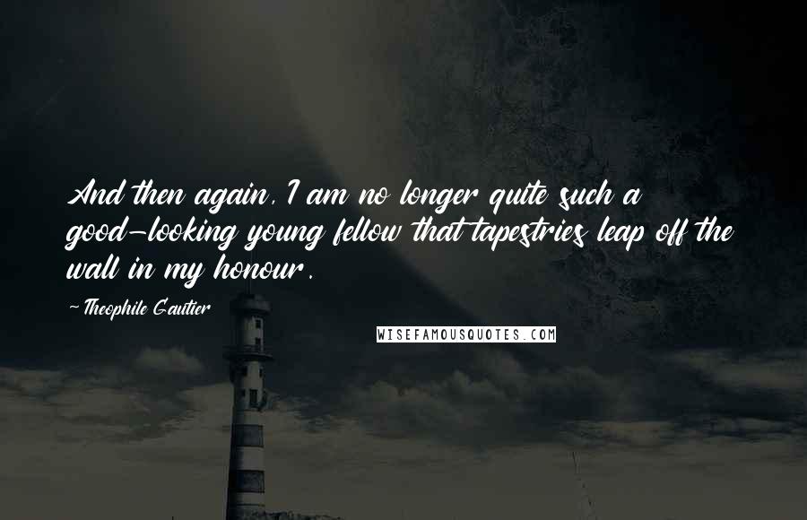 Theophile Gautier Quotes: And then again, I am no longer quite such a good-looking young fellow that tapestries leap off the wall in my honour.