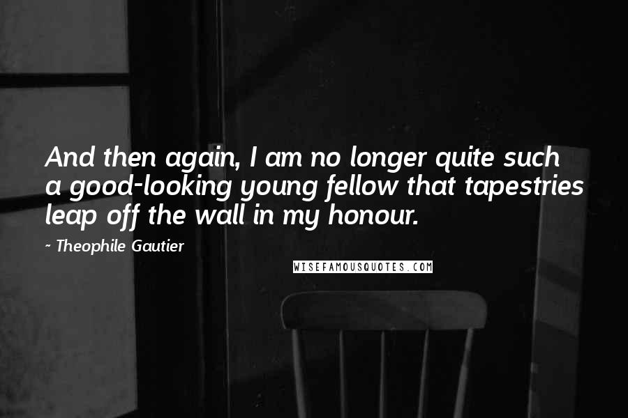 Theophile Gautier Quotes: And then again, I am no longer quite such a good-looking young fellow that tapestries leap off the wall in my honour.
