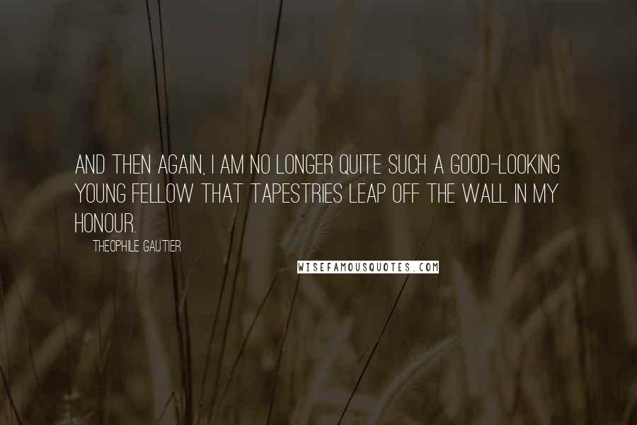 Theophile Gautier Quotes: And then again, I am no longer quite such a good-looking young fellow that tapestries leap off the wall in my honour.