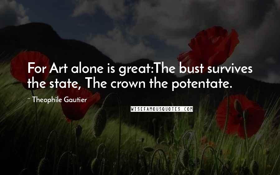 Theophile Gautier Quotes: For Art alone is great:The bust survives the state, The crown the potentate.