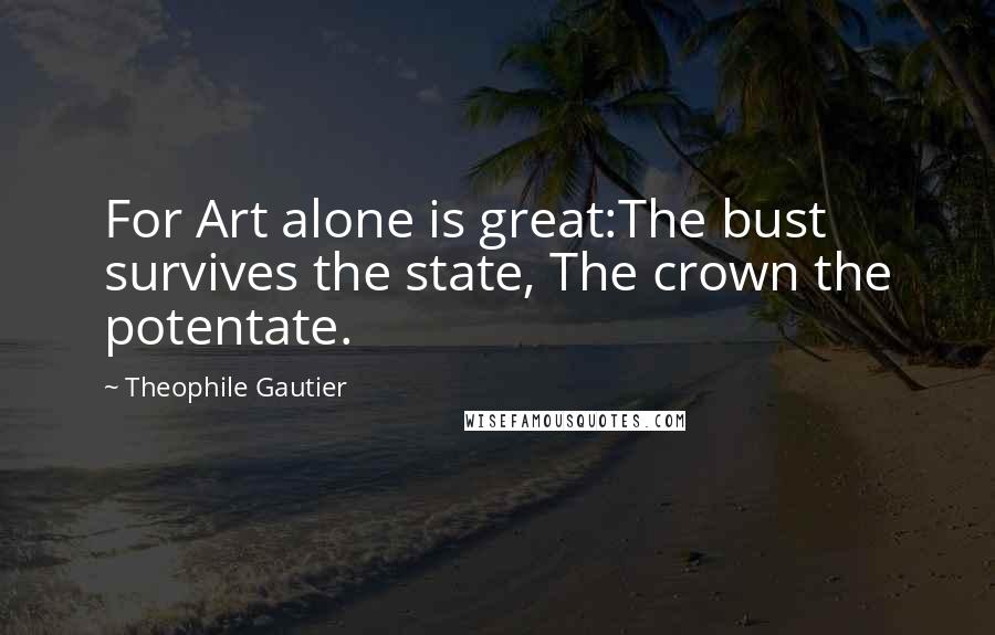 Theophile Gautier Quotes: For Art alone is great:The bust survives the state, The crown the potentate.