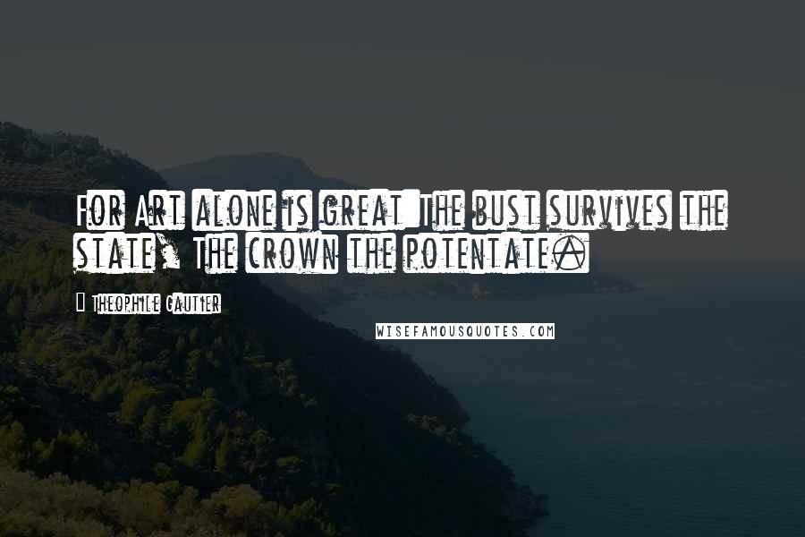Theophile Gautier Quotes: For Art alone is great:The bust survives the state, The crown the potentate.