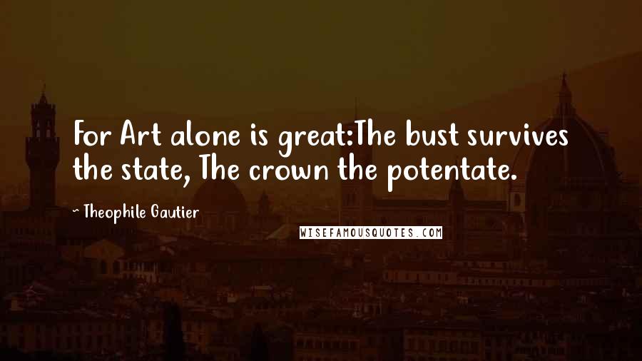 Theophile Gautier Quotes: For Art alone is great:The bust survives the state, The crown the potentate.