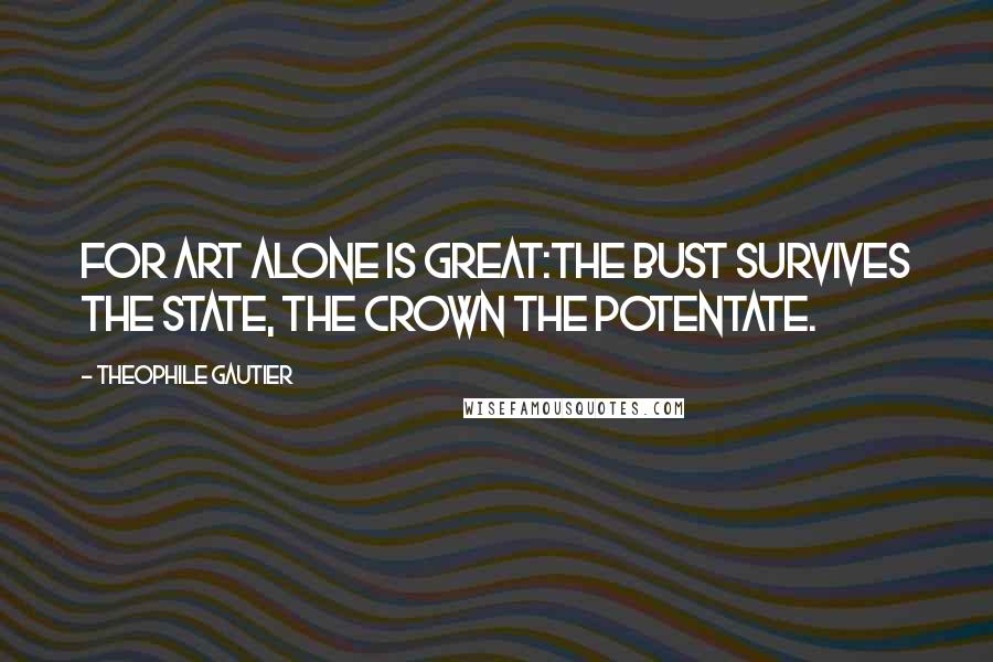 Theophile Gautier Quotes: For Art alone is great:The bust survives the state, The crown the potentate.