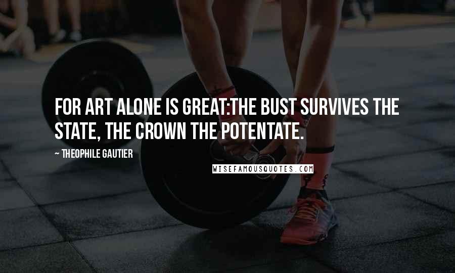 Theophile Gautier Quotes: For Art alone is great:The bust survives the state, The crown the potentate.