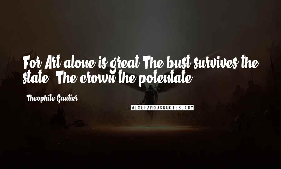 Theophile Gautier Quotes: For Art alone is great:The bust survives the state, The crown the potentate.