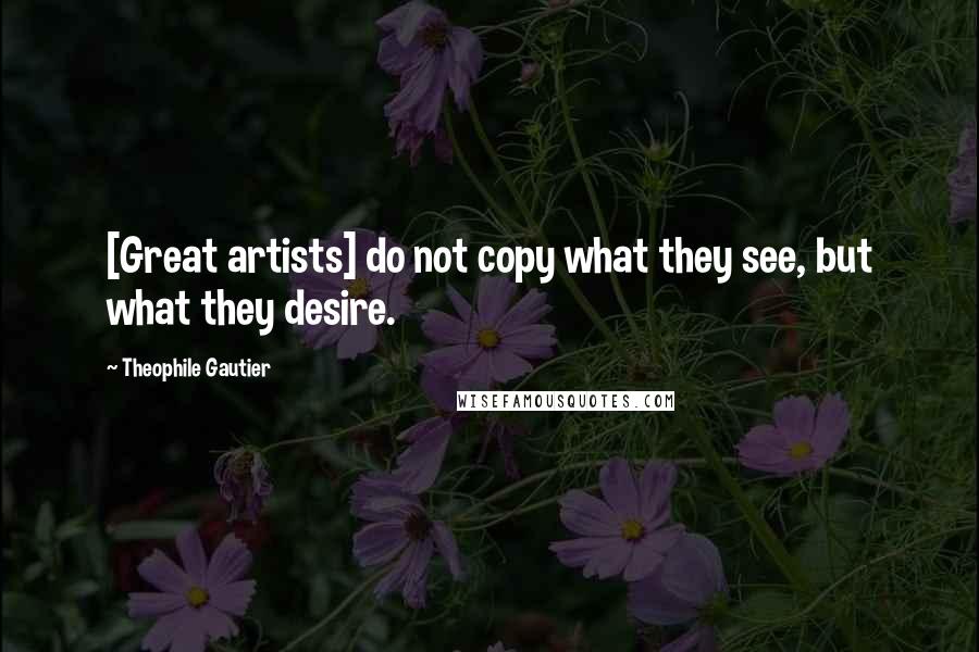 Theophile Gautier Quotes: [Great artists] do not copy what they see, but what they desire.