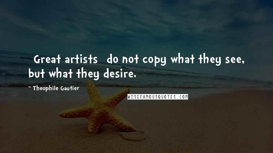 Theophile Gautier Quotes: [Great artists] do not copy what they see, but what they desire.