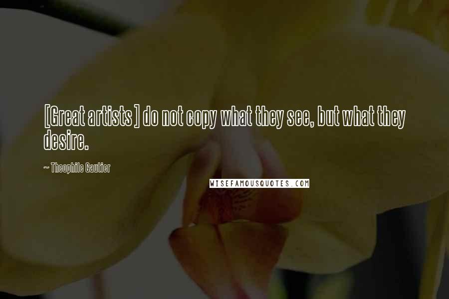 Theophile Gautier Quotes: [Great artists] do not copy what they see, but what they desire.