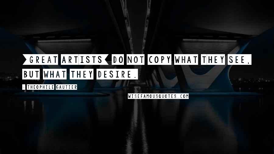 Theophile Gautier Quotes: [Great artists] do not copy what they see, but what they desire.